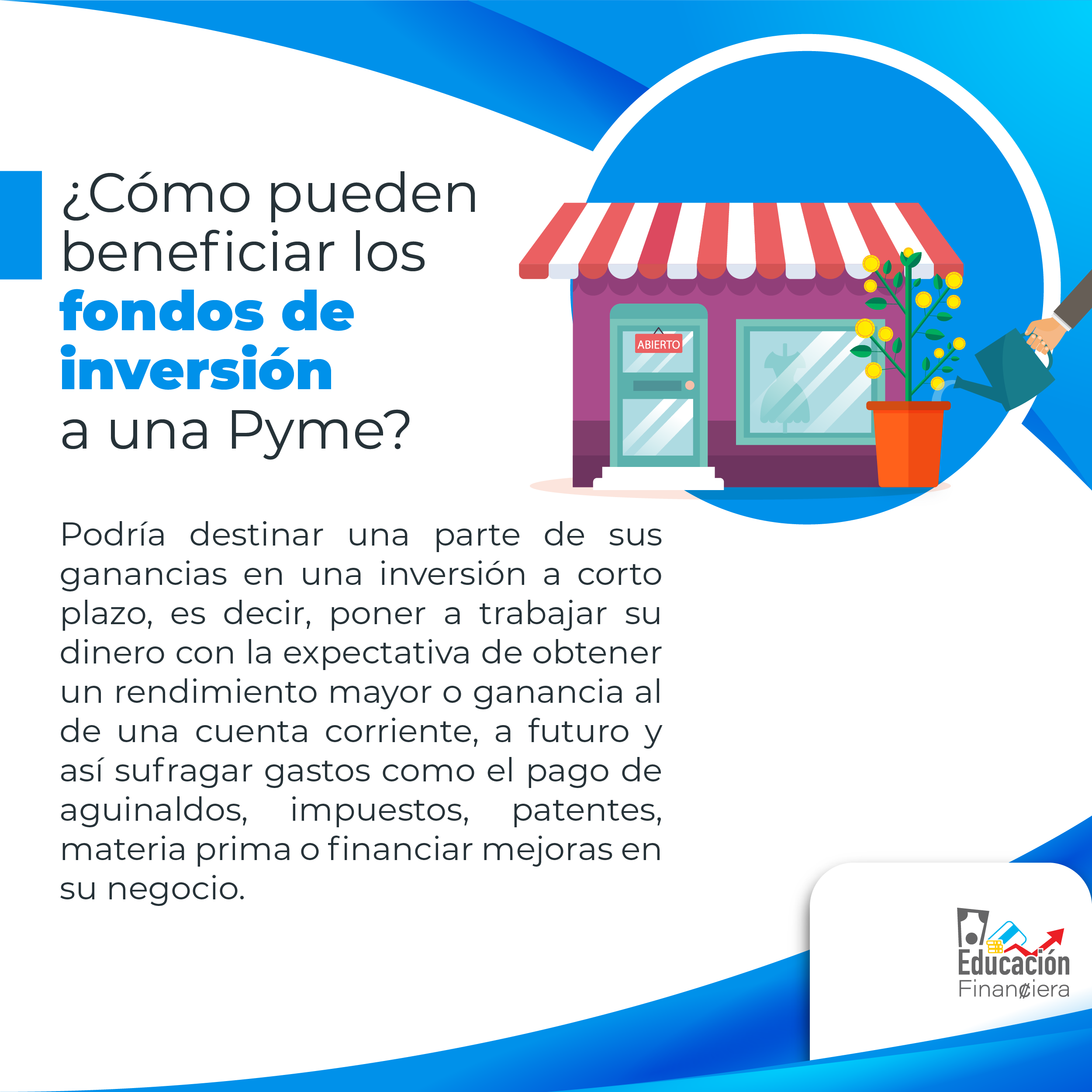 Una tienda comercial con una planta con flores amarillas en la parte dentera recibiendo agua de una regadera con el siguiente consejo financiero: ¿Cómo pueden beneficiar los fondos de inversión a una Pyme?. Podría destinar una parte de sus ganancias en una inversión a corto plazo, es decir, poner a trabajar su dinero con la expectativa de obtener un rendimiento mayor o ganancia al de una cuenta corriente, a futuro y así sufragar gastos como el pago de aguinaldos, impuestos, patentes, materia prima o financiar mejoras en su negocio.