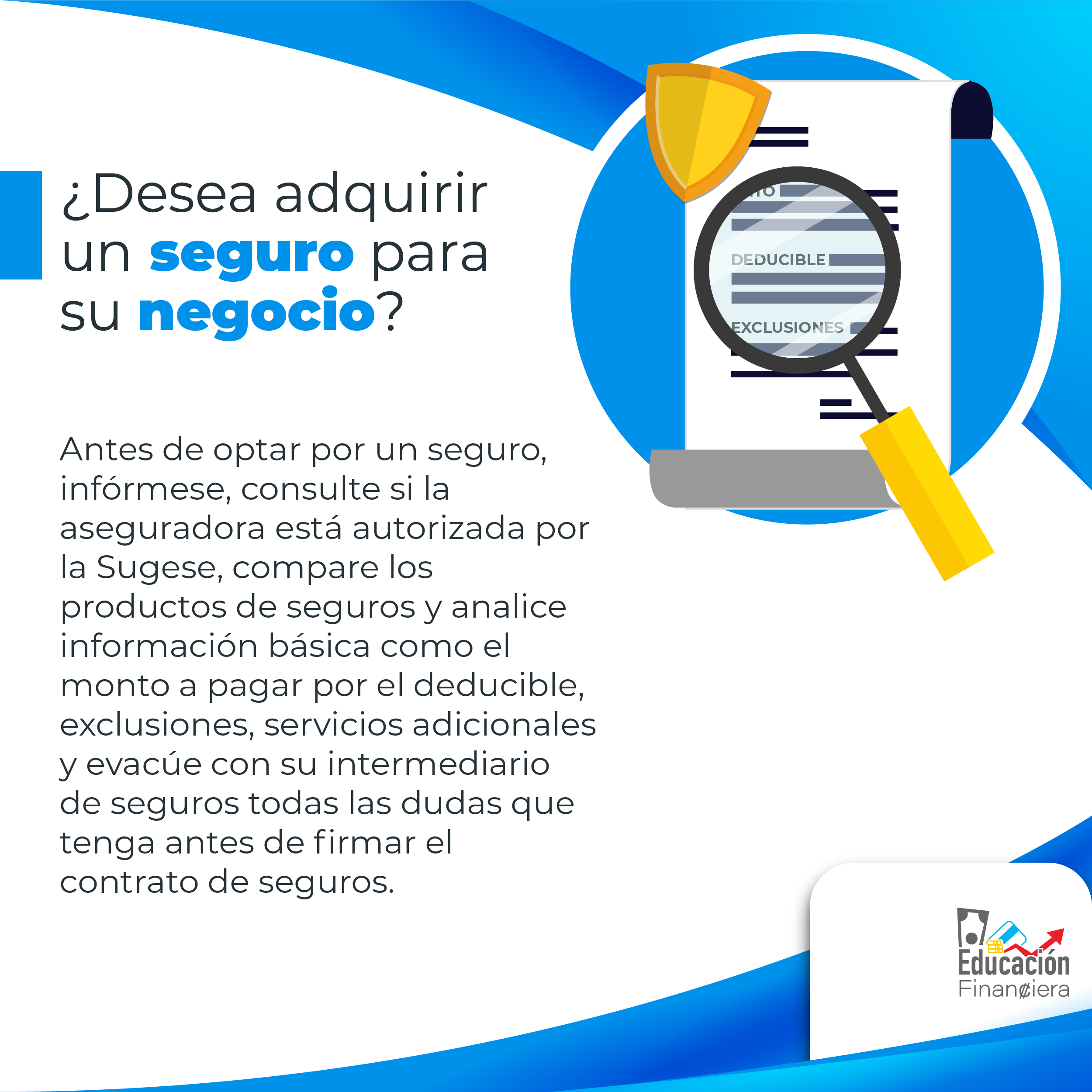 Un documento de seguro con una lupa enfocando la palabra deducible y exclusiones, con el siguiente consejo financiero: ¿Desea adquirir un seguro para su negocio? Antes de optar por un seguro, infórmese, consulte si la aseguradora está autorizada por la Sugese, compare los productos de seguros y analice información básica como el monto a pagar por el deducible, exclusiones, servicios adicionales y evacúe con su intermediario de seguros todas las dudas que tenga antes de firmar el contrato de seguros.