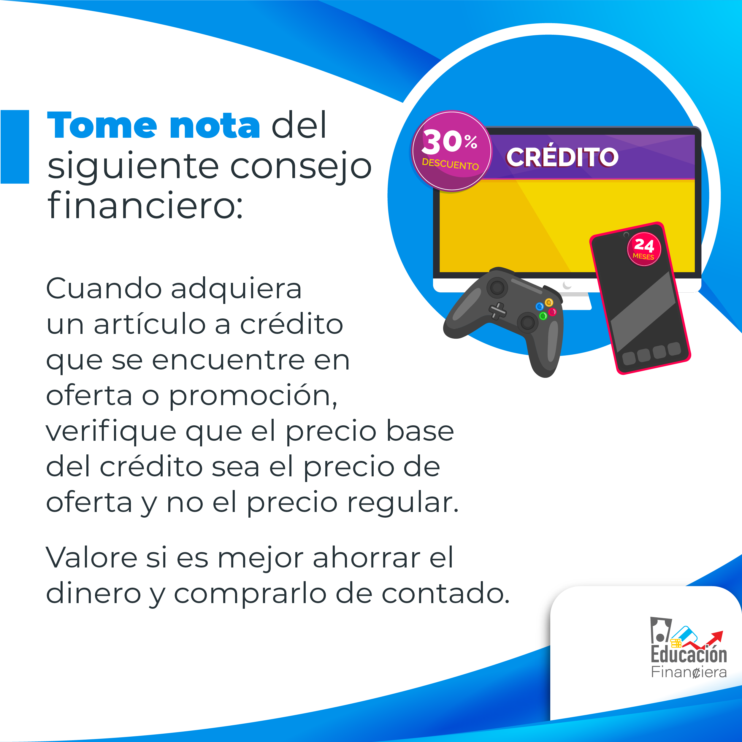 Tome nota del siguiente consejo financiera: Una pantalla de televisión con un rótulo con la palabra crédito, un teléfono celular y un control de video juego con el siguiente consejo financiero: Cuando se adquiere un articulo a crédito que se encuentra en oferta o promoción. Se debe verificar que el precio base del crédito sea el precio de oferta y no el precio regular. Valore si es mejor ahorrar el dinero y comprarlo de contado.