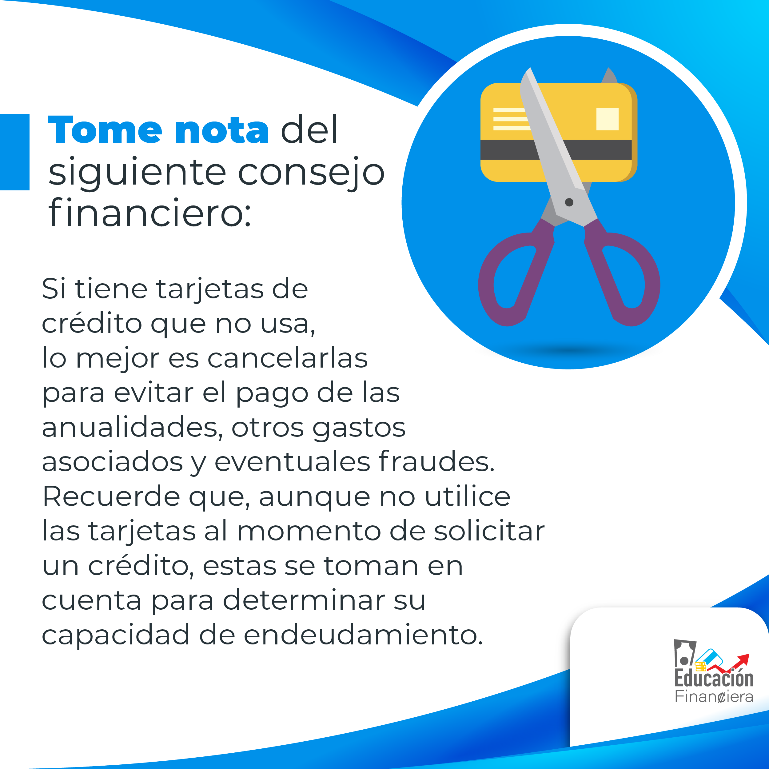 Tome nota del siguiente consejo financiera: Una tarjeta bancaria y una tijera con el siguiente consejo financiero: Si se tienen tarjetas de crédito que no usa, lo mejor es cancelarlas para evitar el pago de anualidades, otros gastos asociados y eventuales fraudes. Recuerdo que, aunque no utilice las tarjetas al momento de solicitar un crédito, estas se toman en su cuenta para determinar su capacidad de endeudamiento.