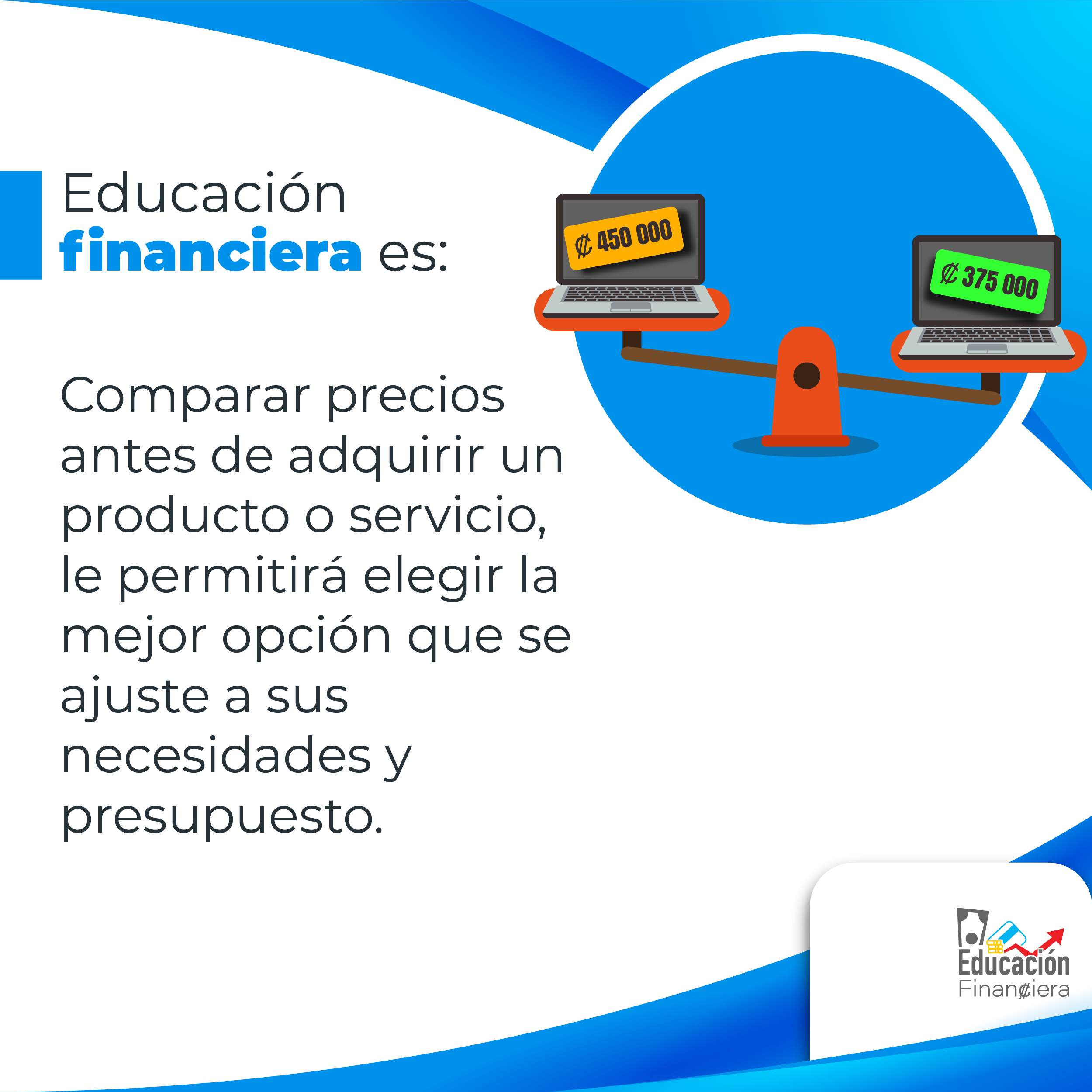 Educación financiera es: Una balanza sosteniendo de un lado un computadora portátil con un precio de cuatrocientos cincuenta mil colones y otra, con un precio de trescientos setenta y cinco mil colones con el siguiente consejo financiero: Comparar los precios antes de adquirir un producto o servicio le permitirá elegir la mejor opción que se ajuste a sus necesidades y presupuesto.