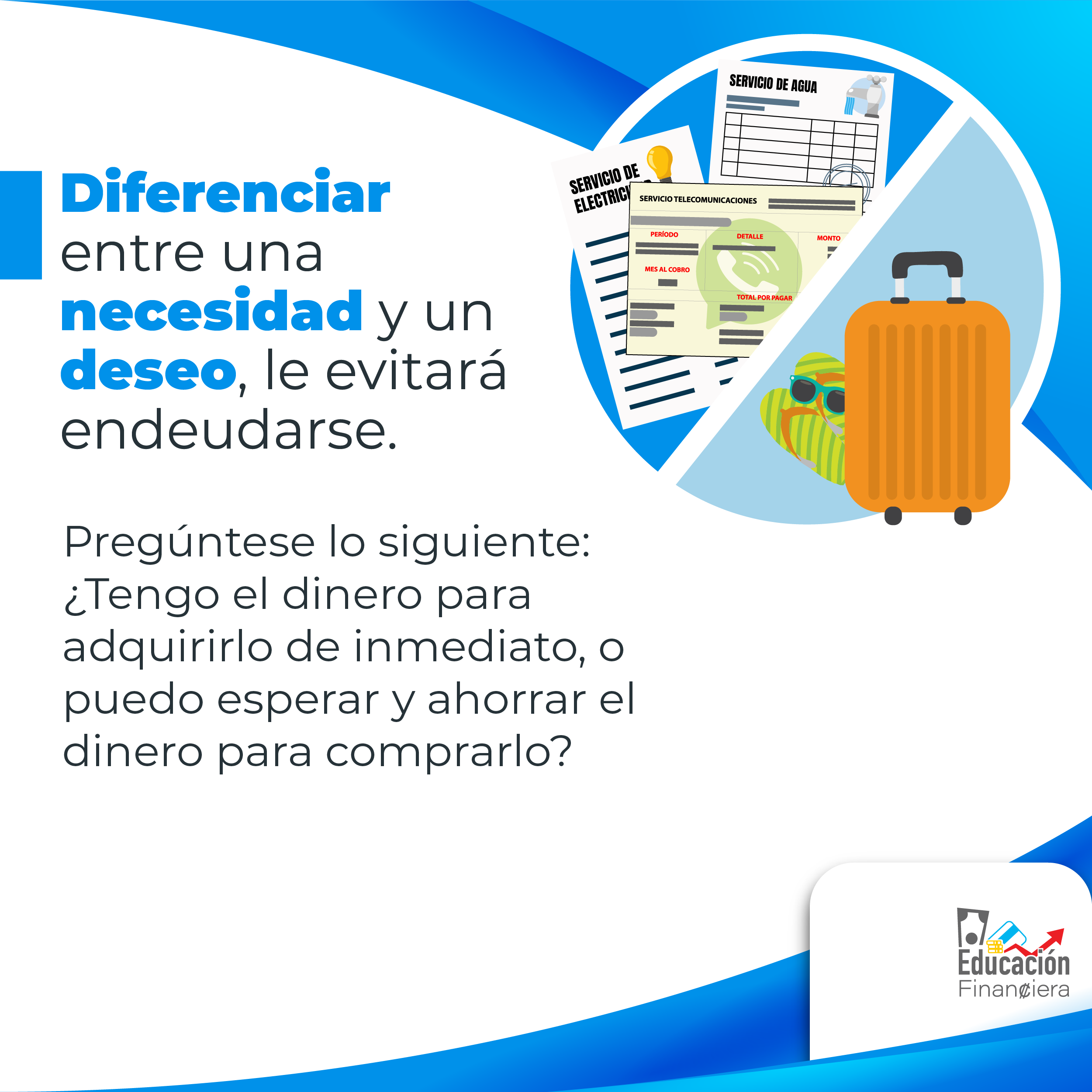 Educación financiera es: Una maleta, unos lentes de sol y una sandalias, recibos de electricidad, agua y teléfono con el siguiente consejo financiero: Diferenciar entre una necesidad y un deseo, le evitará endeudarse. Pregúntese lo siguiente: ¿Tengo el dinero para adquirirlo de inmediato, o puedo esperar y ahorrar el dinero para comprarlo?